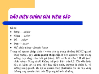Daáu hieäu chính cuûa vieâm caáp
Goàm:
 Söng — tumor
 Noùng — color
 Ñoû — rubor
 Ñau — dolor
 Maát chöùc naêng—functio laesa.
Trong moâ quanh choùp, dòch ræ vieâm tích tuï trong khoaûng DCNC quanh
choùp (söng), gaây vieâm quanh choùp caáp. R lieân quan bò vieâm maøng
xöông hay nhaïy caûm khi goõ (ñau), BN traùnh neù caén ôû R ñoù (maát
chöùc naêng). Noùng vaø ñoû khoâng theå phaùt hieän treân LS. Caùc daáu hieäu
naøy ñi keøm vôùi söï phaù huûy hay tieâu ngoùt, thöôøng laø chaân R, vaø
xöông xung quanh, khi aùp xe quanh choùp phaùt trieån, vaø luùc naøy vuøng
thaáu quang quanh choùp treân X quang trôû neân roõ raøng.
 