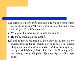 Caùc daïng vaøï söï tieán trieån cuûa ñaùp öùng vieâm ôû vuøng choùp
vaø söï lan roäng cuûa NT vuøng choùp sau ñoù phuï thuoäc vaøo
moät soá yeáu toá coù lieân quan ñeán:
 VSV gaây nhieãm truøng, keå caû ñoäc löïc cuûa noù.
 Heä thoáng mieãn dòch cuûa cô theå.
Keát quaû laø taïo ra raát nhieàu söï kieän thay ñoåi töø moät aùp xe
quanh choùp caáp lan raát nhanh, ñeán nang hay u haït quanh
choùp maïn tính tieán trieån raát chaäm. Söï thay ñoåi naøy trong
caùc quaù trình beänh lyù ñöôïc phaûn aùnh treân X quang, maëc
duø thöôøng khoâng theå phaân bieät ñöôïc aùp xe vôùi u haït/
nang.
 