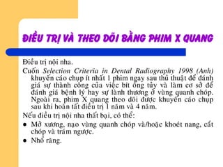 Ñieàu trò vaø theo doõi baèng phim x quang
Ñieàu trò noäi nha.
Cuoán Selection Criteria in Dental Radiography 1998 (Anh)
khuyeán caùo chuïp ít nhaát 1 phim ngay sau thuû thuaät ñeå ñaùnh
giaù söï thaønh coâng cuûa vieäc bít oáng tuûy vaø laøm cô sôû ñeå
ñaùnh giaù beänh lyù hay söï laønh thöông ôû vuøng quanh choùp.
Ngoaøi ra, phim X quang theo doõi ñöôïc khuyeán caùo chuïp
sau khi hoaøn taát ñieàu trò 1 naêm vaø 4 naêm.
Neáu ñieàu trò noäi nha thaát baïi, coù theå:
 Môû xöông, naïo vuøng quanh choùp vaø/hoaëc khoeùt nang, caét
choùp vaø traùm ngöôïc.
 Nhoå raêng.
 