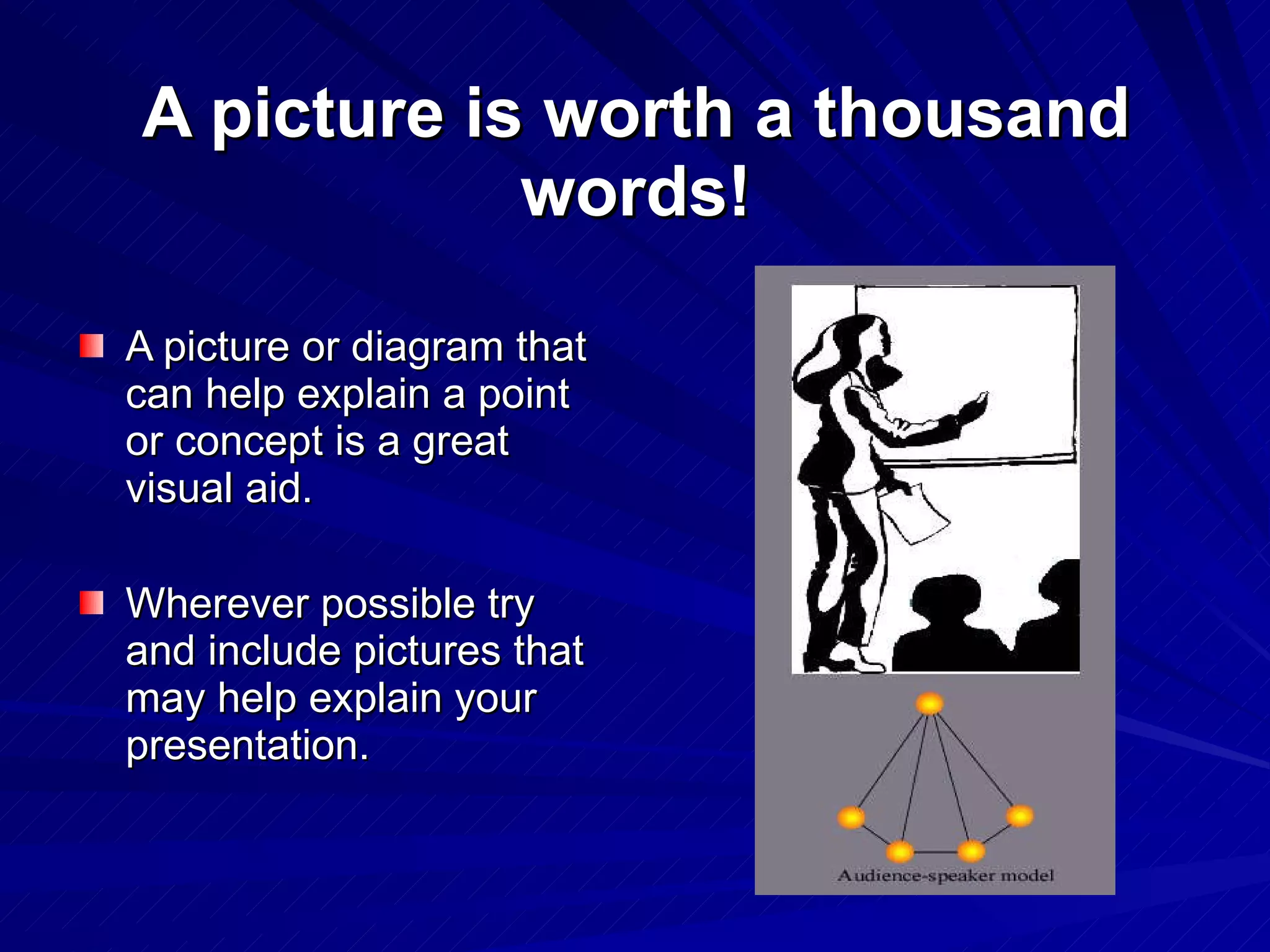 A picture is worth a thousand words! A picture or diagram that can help explain a point or concept is a great visual aid.  Wherever possible try and include pictures that may help explain your presentation. 