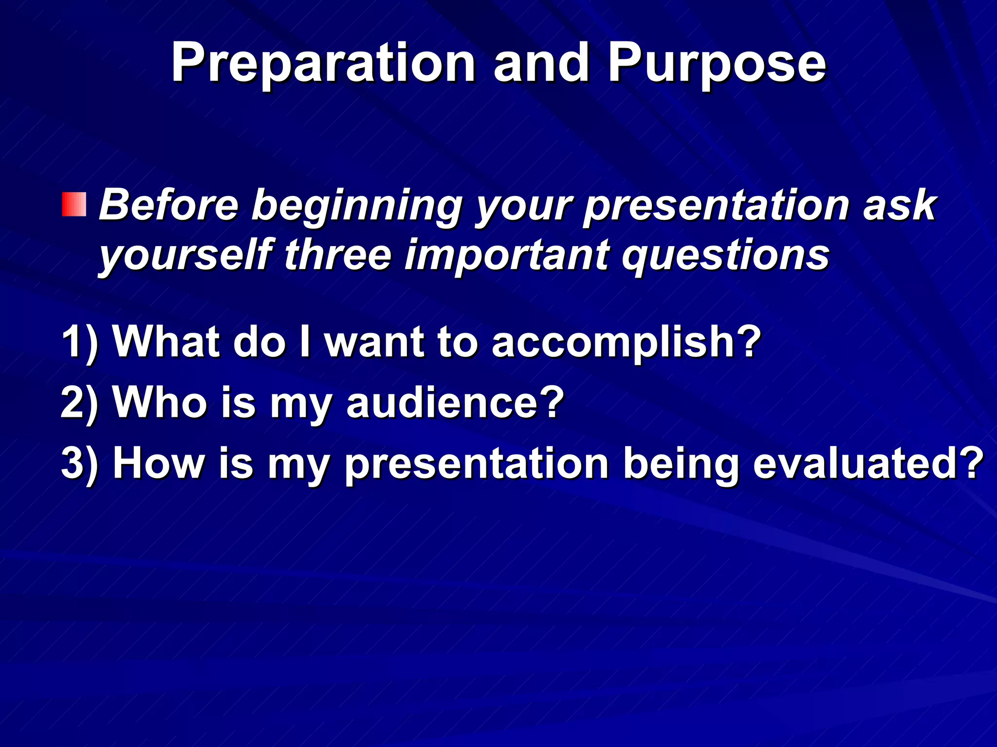 Preparation and Purpose Before beginning your presentation ask yourself three important questions 1) What do I want to accomplish?  2) Who is my audience? 3) How is my presentation being evaluated? 