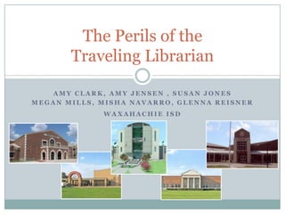 Amy Clark, Amy Jensen , Susan Jones Megan Mills, Misha Navarro, Glenna Reisner Waxahachie ISD The Perils of the Traveling Librarian 