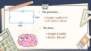 6 cm
8 cm
• The perimeter :
= ( length + width ) X 2
= ( 8 + 6) X 2 = 28 cm
• The Area :
= length X width
= 8 X 6 = 48 𝑐𝑚2
