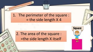 1. The perimeter of the square :
= the side length X 4
2. The area of the square :
=the side length X itself