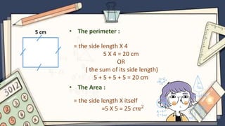5 cm • The perimeter :
= the side length X 4
5 X 4 = 20 cm
OR
( the sum of its side length)
5 + 5 + 5 + 5 = 20 cm
• The Area :
= the side length X itself
=5 X 5 = 25 𝑐𝑚2
