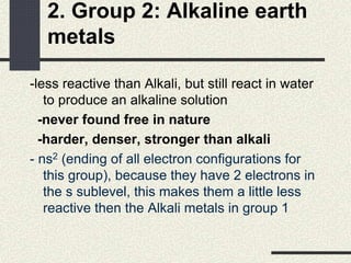 2. Group 2: Alkaline earth
metals
-less reactive than Alkali, but still react in water
to produce an alkaline solution
-never found free in nature
-harder, denser, stronger than alkali
- ns2 (ending of all electron configurations for
this group), because they have 2 electrons in
the s sublevel, this makes them a little less
reactive then the Alkali metals in group 1
 