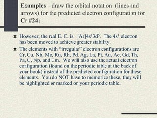 Examples – draw the orbital notation (lines and
arrows) for the predicted electron configuration for
Cr #24:
However, the real E. C. is [Ar]4s13d5. The 4s1 electron
has been moved to achieve greater stability.
The elements with “irregular” electron configurations are
Cr, Cu, Nb, Mo, Ru, Rh, Pd, Ag, La, Pt, Au, Ac, Gd, Th,
Pa, U, Np, and Cm. We will also use the actual electron
configuration (found on the periodic table at the back of
your book) instead of the predicted configuration for these
elements. You do NOT have to memorize these, they will
be highlighted or marked on your periodic table.
 