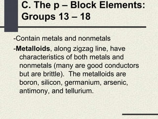 C. The p – Block Elements:
Groups 13 – 18
-Contain metals and nonmetals
-Metalloids, along zigzag line, have
characteristics of both metals and
nonmetals (many are good conductors
but are brittle). The metalloids are
boron, silicon, germanium, arsenic,
antimony, and tellurium.
 