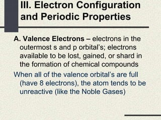 III. Electron Configuration
and Periodic Properties
A. Valence Electrons – electrons in the
outermost s and p orbital’s; electrons
available to be lost, gained, or shard in
the formation of chemical compounds
When all of the valence orbital’s are full
(have 8 electrons), the atom tends to be
unreactive (like the Noble Gases)
 