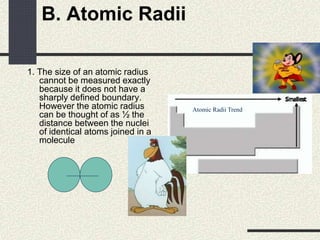 B. Atomic Radii
1. The size of an atomic radius
cannot be measured exactly
because it does not have a
sharply defined boundary.
However the atomic radius
can be thought of as ½ the
distance between the nuclei
of identical atoms joined in a
molecule
Atomic Radii Trend
 