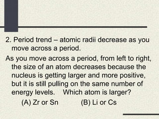 2. Period trend – atomic radii decrease as you
move across a period.
As you move across a period, from left to right,
the size of an atom decreases because the
nucleus is getting larger and more positive,
but it is still pulling on the same number of
energy levels. Which atom is larger?
(A) Zr or Sn (B) Li or Cs
 