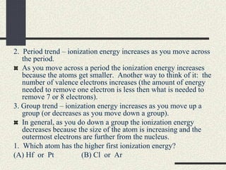 2. Period trend – ionization energy increases as you move across
the period.
As you move across a period the ionization energy increases
because the atoms get smaller. Another way to think of it: the
number of valence electrons increases (the amount of energy
needed to remove one electron is less then what is needed to
remove 7 or 8 electrons).
3. Group trend – ionization energy increases as you move up a
group (or decreases as you move down a group).
In general, as you do down a group the ionization energy
decreases because the size of the atom is increasing and the
outermost electrons are further from the nucleus.
1. Which atom has the higher first ionization energy?
(A) Hf or Pt (B) Cl or Ar
 