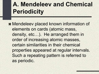 A. Mendeleev and Chemical
Periodicity
Mendeleev placed known information of
elements on cards (atomic mass,
density, etc…). He arranged them in
order of increasing atomic masses,
certain similarities in their chemical
properties appeared at regular intervals.
Such a repeating pattern is referred to
as periodic.
 