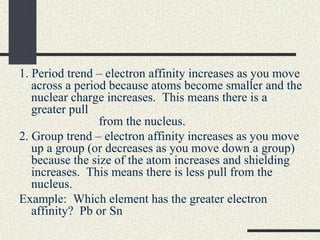 1. Period trend – electron affinity increases as you move
across a period because atoms become smaller and the
nuclear charge increases. This means there is a
greater pull
from the nucleus.
2. Group trend – electron affinity increases as you move
up a group (or decreases as you move down a group)
because the size of the atom increases and shielding
increases. This means there is less pull from the
nucleus.
Example: Which element has the greater electron
affinity? Pb or Sn
 
