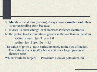 3. Metals – metal ions (cations) always have a smaller radii than
its corresponding atom because:
a. it loses its outer energy level electrons (valence electrons)
b. the proton to electron ratio is greater in the ion than in the atom
sodium atom 11p+/11e- = 1.0
sodium ion 11p+/10e- = 1.1
The value of p+ ro e- ratio varies inversely to the size of the ion.
The sodium ion is smaller because it has a larger proton to
electron ratio.
Which would be larger? Potassium atom or potassium ion
 
