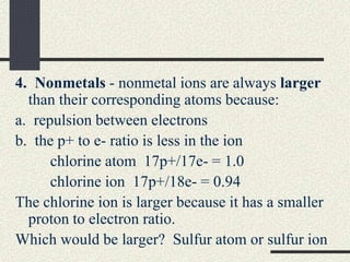 4. Nonmetals - nonmetal ions are always larger
than their corresponding atoms because:
a. repulsion between electrons
b. the p+ to e- ratio is less in the ion
chlorine atom 17p+/17e- = 1.0
chlorine ion 17p+/18e- = 0.94
The chlorine ion is larger because it has a smaller
proton to electron ratio.
Which would be larger? Sulfur atom or sulfur ion
 