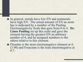 In general, metals have low EN and nonmetals
have high EN. The actual amount of EN an atom
has is indicated by a number of the Pauling
Electronegativity Scale that goes from 0 to 4. Dr.
Linus Pauling set up this scale and gave the
element having the greatest EN an arbitrary
number of 4, and he assigned numbers to the
others relative to this element.
Flourine is the most electronegative element at 4.
(3.98) and Francium is the least electronegative at
0.7.
 