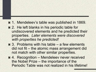 1. Mendeleev’s table was published in 1869.
2. He left blanks in his periodic table for
undiscovered elements and he predicted their
properties. Later elements were discovered
with properties he predicted!
3. Problems with his table – a few elements
did not fit – the atomic mass arrangement did
not match with other similar properties.
4. Recognition – Mendeleev never received
the Nobel Prize – the importance of the
Periodic Table was not realized in his lifetime!
 