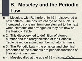 B. Moseley and the Periodic
Law
1. Moseley, with Rutherford, in 1911 discovered a
new pattern. The positive charge of the nucleus
increased by one unit from one element to the next
when elements are arranged as they are now on
the Periodic Table
2. This discovery led to definition of atomic
number and the reorganization of the Periodic
Table based on atomic number not atomic mass.
3. The Periodic Law – the physical and chemical
properties of the elements are periodic functions of
their atomic numbers.
4. Moseley died at the age of 28 – victim of WWI
 