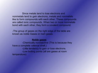 Since metals tend to lose electrons and
nonmetals tend to gain electrons, metals and nonmetals
like to form compounds with each other. These compounds
are called ionic compounds. When two or more nonmetals
bond with each other, they form a covalent compound.
-The group of gases on the right edge of the table are
known as noble Gases or inert gases.
Noble gases
-Chemically nonreactive (This is because they
have a complete valence shell.)
-Little tendency to gain or lose electrons.
-Low boiling points (all are gases at room
temperature)
 