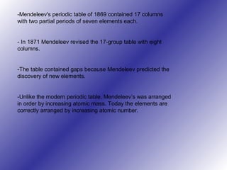 -Mendeleev's periodic table of 1869 contained 17 columns
with two partial periods of seven elements each.
- In 1871 Mendeleev revised the 17-group table with eight
columns.
-The table contained gaps because Mendeleev predicted the
discovery of new elements.
-Unlike the modern periodic table, Mendeleev’s was arranged
in order by increasing atomic mass. Today the elements are
correctly arranged by increasing atomic number.
 