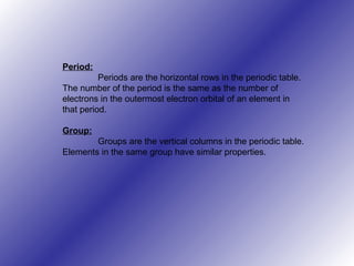 Period:
Periods are the horizontal rows in the periodic table.
The number of the period is the same as the number of
electrons in the outermost electron orbital of an element in
that period.
Group:
Groups are the vertical columns in the periodic table.
Elements in the same group have similar properties.
 