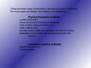 -There are three types of elements in the periodic table of elements.
The three types are Metals, Non-Metals, and Metalloids.
Physical Properties of Metals:
-Luster (shininess)
-Good conductors of heat and electricity
-High density (heavy for their size)
-High melting point
-Ductile (most metals can be drawn out into thin wires)
-Malleable (most metals can be hammered into thin
sheets)
Chemical Properties of Metals:
-Easily lose electrons
-Corrode easily.
 