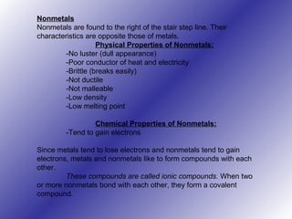 Nonmetals
Nonmetals are found to the right of the stair step line. Their
characteristics are opposite those of metals.
Physical Properties of Nonmetals:
-No luster (dull appearance)
-Poor conductor of heat and electricity
-Brittle (breaks easily)
-Not ductile
-Not malleable
-Low density
-Low melting point
Chemical Properties of Nonmetals:
-Tend to gain electrons
Since metals tend to lose electrons and nonmetals tend to gain
electrons, metals and nonmetals like to form compounds with each
other.
These compounds are called ionic compounds. When two
or more nonmetals bond with each other, they form a covalent
compound.
 