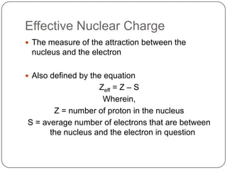 Effective Nuclear ChargeThe measure of the attraction between the nucleus and the electronAlso defined by the equationZeff = Z – SWherein,Z = number of proton in the nucleusS = average number of electrons that are between the nucleus and the electron in question