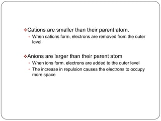 Cations are smaller than their parent atom.When cations form, electrons are removed from the outer levelAnions are larger than their parent atomWhen ions form, electrons are added to the outer levelThe increase in repulsion causes the electrons to occupy more space