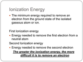 Ionization EnergyThe minimum energy required to remove an electron from the ground state of the isolated gaseous atom or ion. First Ionization energyEnergy needed to remove the first electron from a neutral atomSecond Ionization energyEnergy needed to remove the second electronThe greater the ionization energy, the more difficult it is to remove an electron