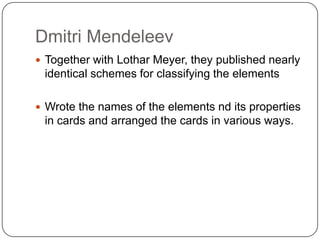 Dmitri MendeleevTogether with Lothar Meyer, they published nearly identical schemes for classifying the elementsWrote the names of the elements nd its properties in cards and arranged the cards in various ways.