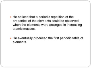 He noticed that a periodic repetition of the properties of the elements could be observed when the elements were arranged in increasing atomic masses.He eventually produced the first periodic table of elements.