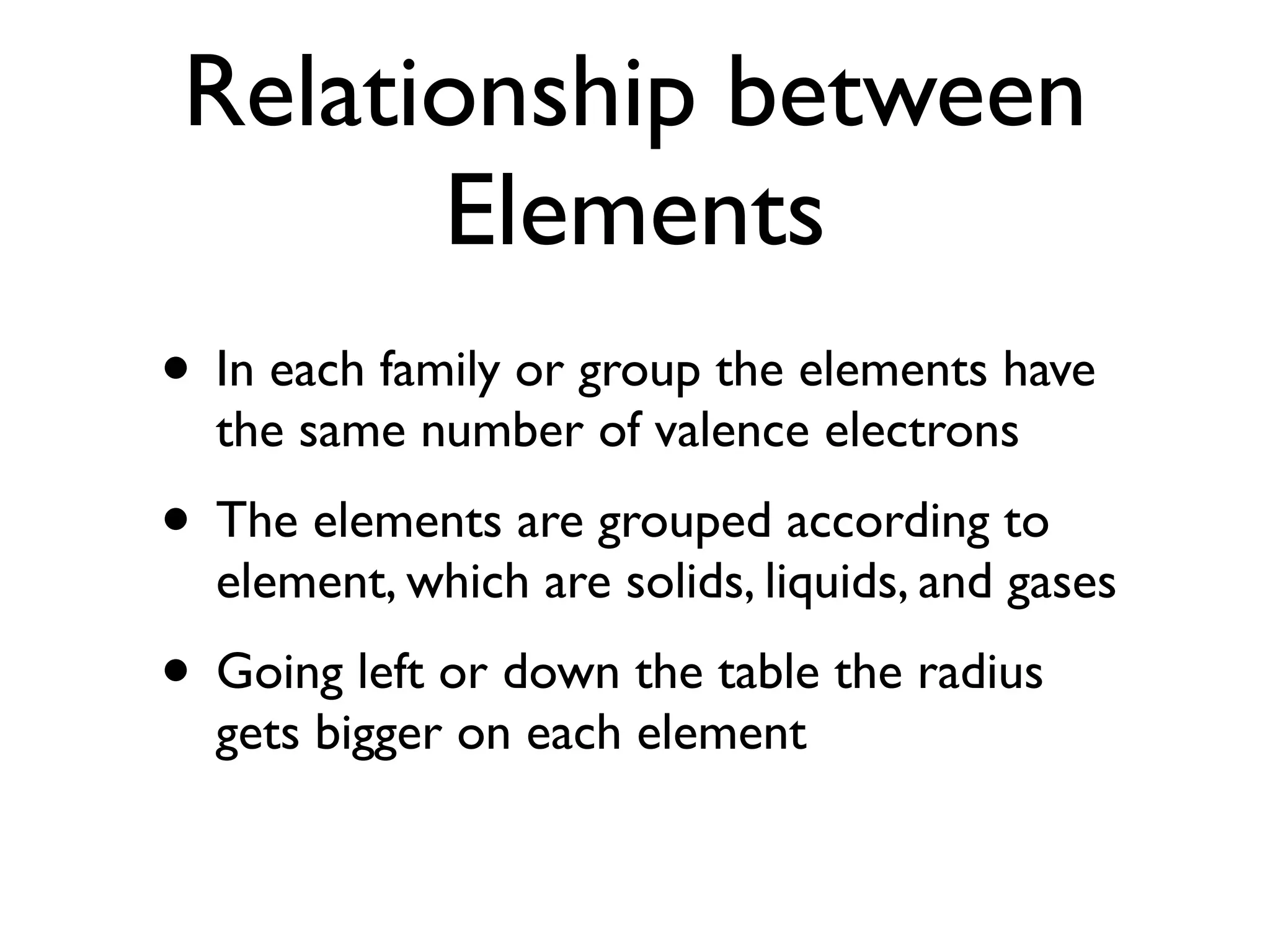 Relationship between
       Elements
• In each family or group the elements have
  the same number of valence electrons
• The elements are grouped according to
  element, which are solids, liquids, and gases
• Going left or down the table the radius
  gets bigger on each element
 