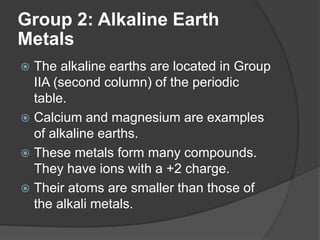 Group 2: Alkaline Earth 
Metals 
 The alkaline earths are located in Group 
IIA (second column) of the periodic 
table. 
 Calcium and magnesium are examples 
of alkaline earths. 
 These metals form many compounds. 
They have ions with a +2 charge. 
 Their atoms are smaller than those of 
the alkali metals. 
 