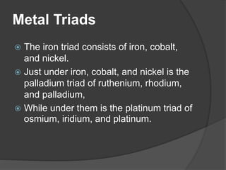 Metal Triads 
 The iron triad consists of iron, cobalt, 
and nickel. 
 Just under iron, cobalt, and nickel is the 
palladium triad of ruthenium, rhodium, 
and palladium, 
 While under them is the platinum triad of 
osmium, iridium, and platinum. 
 