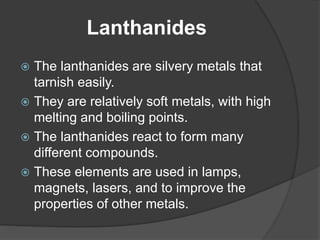 Lanthanides 
 The lanthanides are silvery metals that 
tarnish easily. 
 They are relatively soft metals, with high 
melting and boiling points. 
 The lanthanides react to form many 
different compounds. 
 These elements are used in lamps, 
magnets, lasers, and to improve the 
properties of other metals. 
 