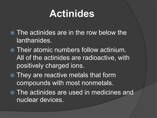 Actinides 
 The actinides are in the row below the 
lanthanides. 
 Their atomic numbers follow actinium. 
All of the actinides are radioactive, with 
positively charged ions. 
 They are reactive metals that form 
compounds with most nonmetals. 
 The actinides are used in medicines and 
nuclear devices. 
 