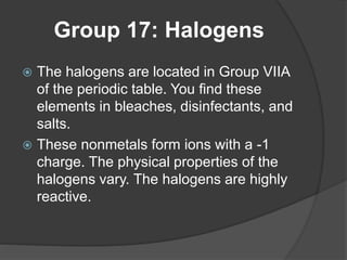 Group 17: Halogens 
 The halogens are located in Group VIIA 
of the periodic table. You find these 
elements in bleaches, disinfectants, and 
salts. 
 These nonmetals form ions with a -1 
charge. The physical properties of the 
halogens vary. The halogens are highly 
reactive. 
 