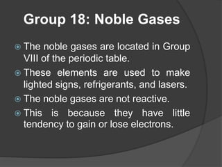 Group 18: Noble Gases 
 The noble gases are located in Group 
VIII of the periodic table. 
 These elements are used to make 
lighted signs, refrigerants, and lasers. 
 The noble gases are not reactive. 
 This is because they have little 
tendency to gain or lose electrons. 
 