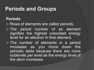Periods and Groups 
Periods 
 Rows of elements are called periods. 
 The period number of an element 
signifies the highest unexcited energy 
level for an electron in that element. 
 The number of elements in a period 
increases as you move down the 
periodic table because there are more 
sublevels per level as the energy level of 
the atom increases 
 