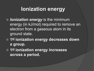 Ionization energy 
 Ionization energy is the minimum 
energy (in kJ/mol) required to remove an 
electron from a gaseous atom in its 
ground state. 
 1st ionization energy decreases down 
a group. 
 1st ionization energy increases 
across a period. 
 