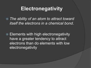 Electronegativity 
 The ability of an atom to attract toward 
itself the electrons in a chemical bond. 
 Elements with high electronegativity 
have a greater tendency to attract 
electrons than do elements with low 
electronegativity 
 