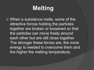 Melting 
 When a substance melts, some of the 
attractive forces holding the particles 
together are broken or loosened so that 
the particles can move freely around 
each other but are still close together. 
The stronger these forces are, the more 
energy is needed to overcome them and 
the higher the melting temperature. 
 