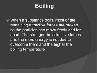 Boiling 
 When a substance boils, most of the 
remaining attractive forces are broken 
so the particles can move freely and far 
apart. The stronger the attractive forces 
are, the more energy is needed to 
overcome them and the higher the 
boiling temperature 
 