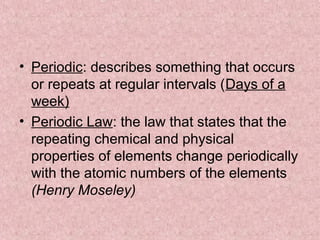 • Periodic: describes something that occurs
or repeats at regular intervals (Days of a
week)
• Periodic Law: the law that states that the
repeating chemical and physical
properties of elements change periodically
with the atomic numbers of the elements
(Henry Moseley)
 