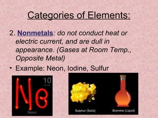 Categories of Elements:
2. Nonmetals: do not conduct heat or
electric current, and are dull in
appearance. (Gases at Room Temp.,
Opposite Metal)
• Example: Neon, Iodine, Sulfur
 