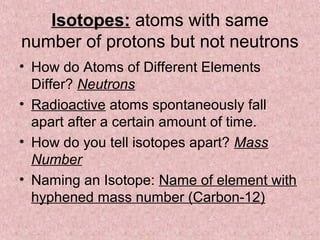 Isotopes: atoms with same
number of protons but not neutrons
• How do Atoms of Different Elements
Differ? Neutrons
• Radioactive atoms spontaneously fall
apart after a certain amount of time.
• How do you tell isotopes apart? Mass
Number
• Naming an Isotope: Name of element with
hyphened mass number (Carbon-12)
 