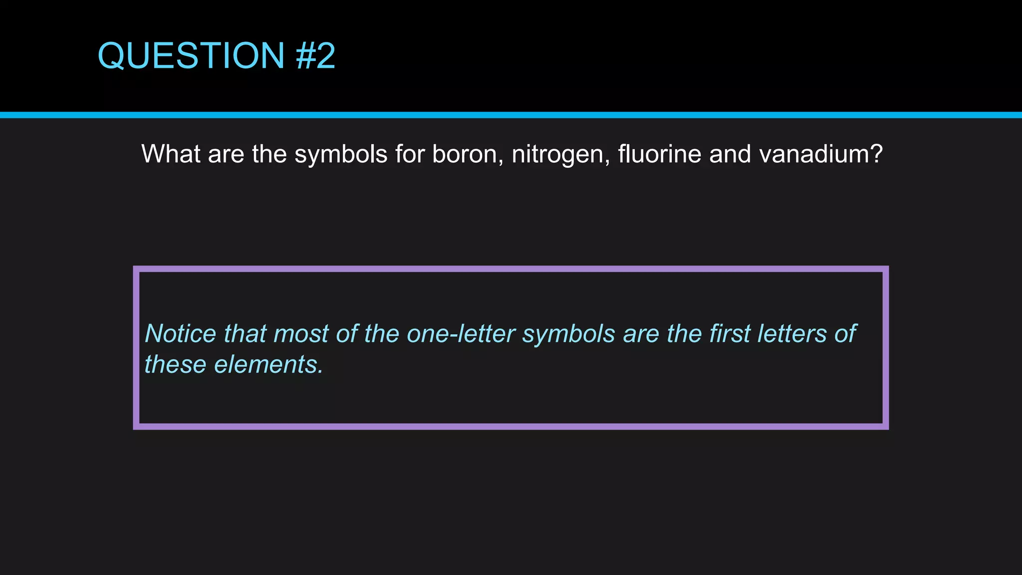 QUESTION #2
What are the symbols for boron, nitrogen, fluorine and vanadium?
Notice that most of the one-letter symbols are the first letters of
these elements.
 