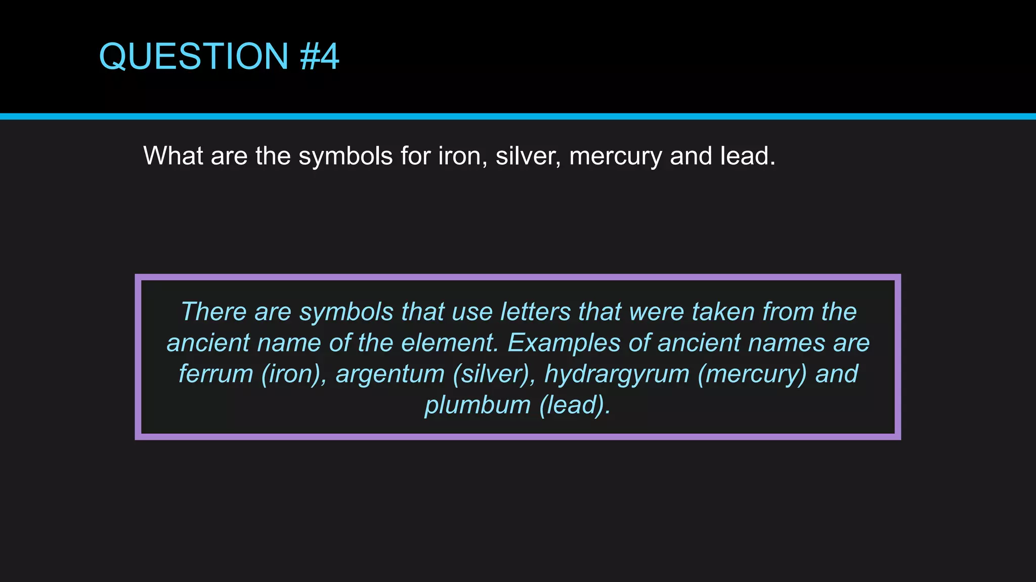 QUESTION #4
What are the symbols for iron, silver, mercury and lead.
There are symbols that use letters that were taken from the
ancient name of the element. Examples of ancient names are
ferrum (iron), argentum (silver), hydrargyrum (mercury) and
plumbum (lead).
 